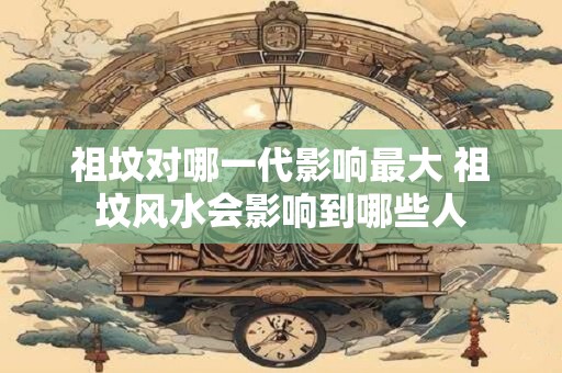 祖坟对哪一代影响最大 祖坟风水会影响到哪些人