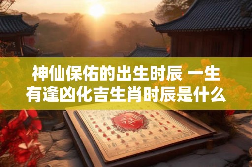 神仙保佑的出生时辰 一生有逢凶化吉生肖时辰是什么时候 神仙保佑的出生时辰 一生有逢凶化吉生肖时辰是什么时候