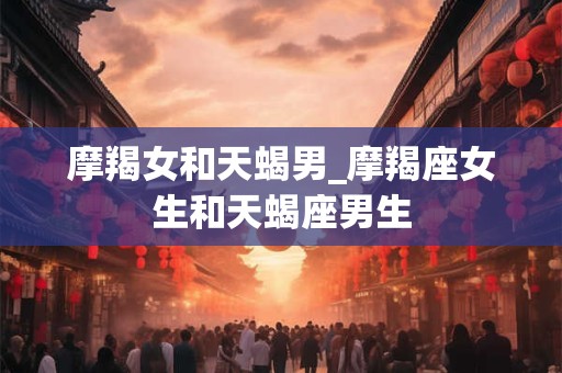 摩羯女和天蝎男_摩羯座女生和天蝎座男生 摩羯女和天蝎男_摩羯座女生和天蝎座男生