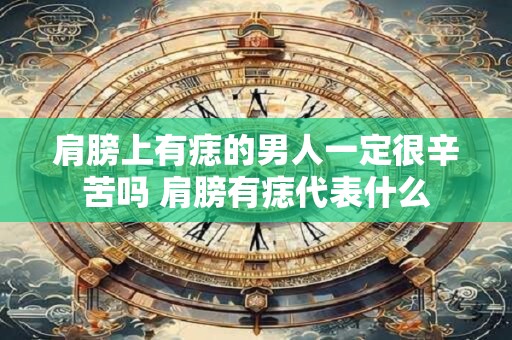 肩膀上有痣的男人一定很辛苦吗 肩膀有痣代表什么 肩膀上有痣的男人一定很辛苦吗 肩膀有痣代表什么