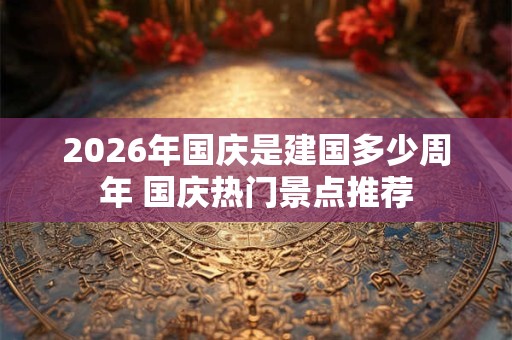 2026年国庆是建国多少周年 国庆热门景点推荐 2026年国庆是建国多少周年 国庆热门景点推荐