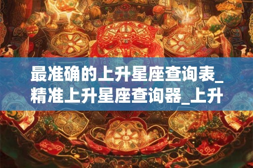 最准确的上升星座查询表_精准上升星座查询器_上升星座怎么查 最准确的上升星座查询表_精准上升星座查询器_上升星座怎么查