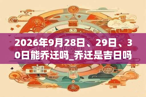 2026年9月28日、29日、30日能乔迁吗_乔迁是吉日吗 2026年9月28日、29日、30日能乔迁吗_乔迁是吉日吗
