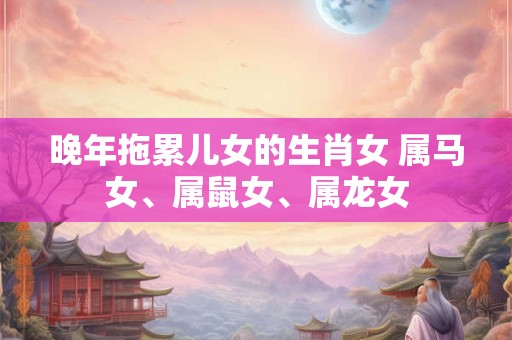 晚年拖累儿女的生肖女 属马女、属鼠女、属龙女