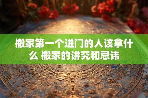 搬家第一个进门的人该拿什么 搬家的讲究和忌讳 搬家第一个进门的人该拿什么 搬家的讲究和忌讳