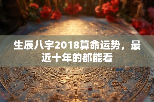 生辰八字2018算命运势,最近十年的都能看 生辰八字2018算命运势,最近十年的都能看