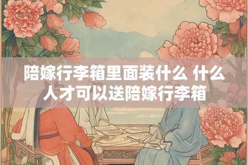 陪嫁行李箱里面装什么 什么人才可以送陪嫁行李箱