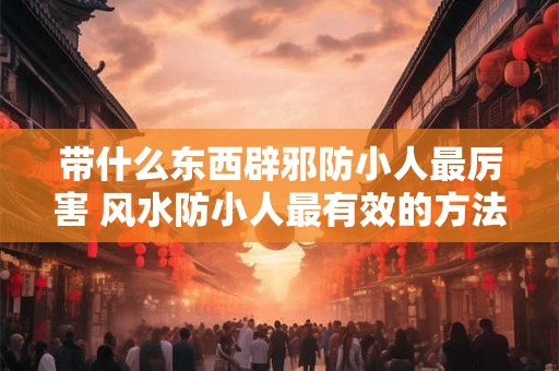 带什么东西辟邪防小人最厉害 风水防小人最有效的方法 带什么东西辟邪防小人最厉害 风水防小人最有效的方法