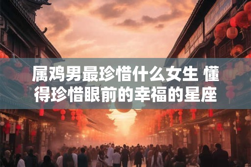 属鸡男最珍惜什么女生 懂得珍惜眼前的幸福的星座