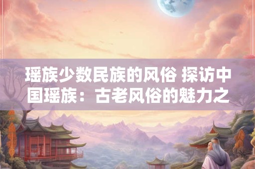 瑶族少数民族的风俗 探访中国瑶族:古老风俗的魅力之源 瑶族少数民族的风俗 探访中国瑶族:古老风俗的魅力之源