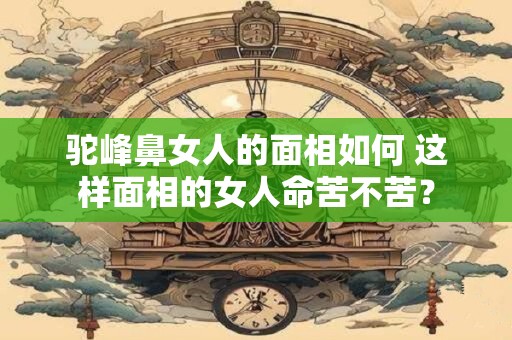 驼峰鼻女人的面相如何 这样面相的女人命苦不苦？