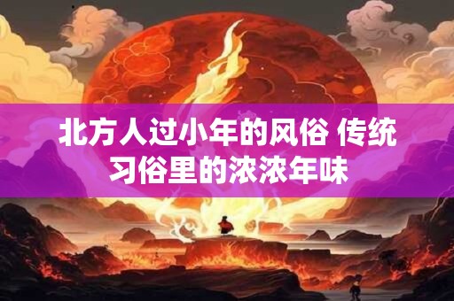 北方人过小年的风俗 传统习俗里的浓浓年味 北方人过小年的风俗 传统习俗里的浓浓年味