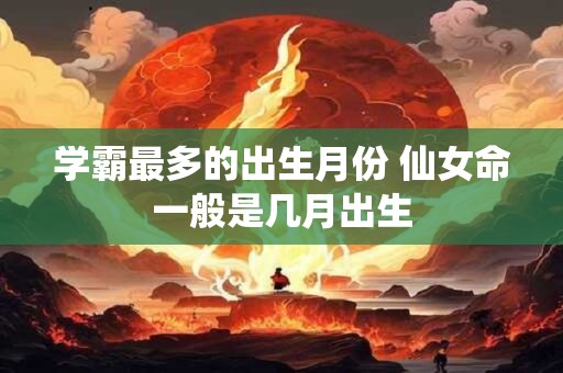 学霸最多的出生月份 仙女命一般是几月出生 学霸最多的出生月份 仙女命一般是几月出生