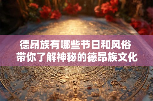 德昂族有哪些节日和风俗 带你了解神秘的德昂族文化 德昂族有哪些节日和风俗 带你了解神秘的德昂族文化