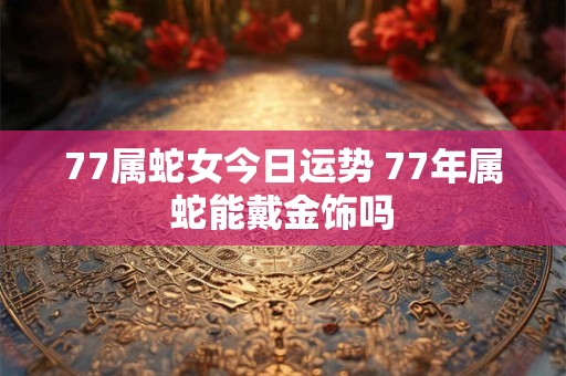 77属蛇女今日运势 77年属蛇能戴金饰吗 77属蛇女今日运势 77年属蛇能戴金饰吗